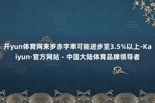 开yun体育网来岁赤字率可能进步至3.5%以上-Kaiyun·官方网站 - 中国大陆体育品牌领导者