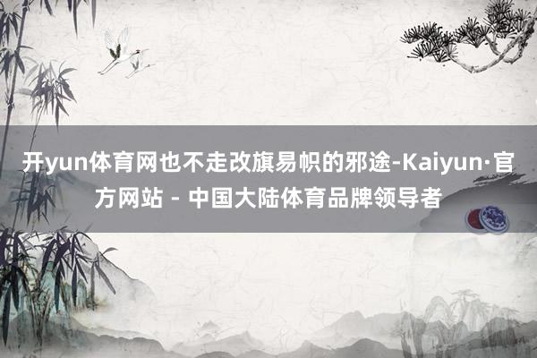 开yun体育网也不走改旗易帜的邪途-Kaiyun·官方网站 - 中国大陆体育品牌领导者