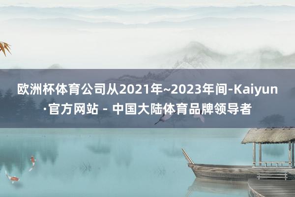 欧洲杯体育公司从2021年~2023年间-Kaiyun·官方网站 - 中国大陆体育品牌领导者