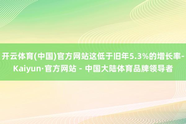 开云体育(中国)官方网站这低于旧年5.3%的增长率-Kaiyun·官方网站 - 中国大陆体育品牌领导者