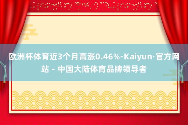 欧洲杯体育近3个月高涨0.46%-Kaiyun·官方网站 - 中国大陆体育品牌领导者