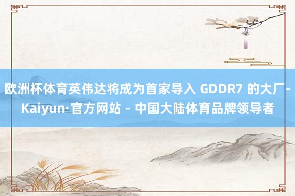 欧洲杯体育英伟达将成为首家导入 GDDR7 的大厂-Kaiyun·官方网站 - 中国大陆体育品牌领导者