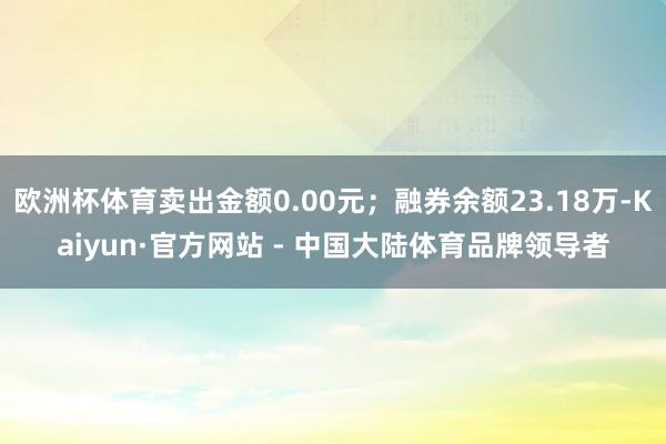 欧洲杯体育卖出金额0.00元；融券余额23.18万-Kaiyun·官方网站 - 中国大陆体育品牌领导者