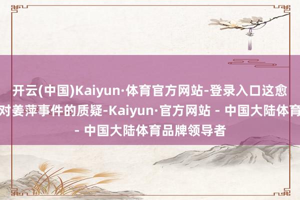 开云(中国)Kaiyun·体育官方网站-登录入口这愈加深了天下对姜萍事件的质疑-Kaiyun·官方网站 - 中国大陆体育品牌领导者