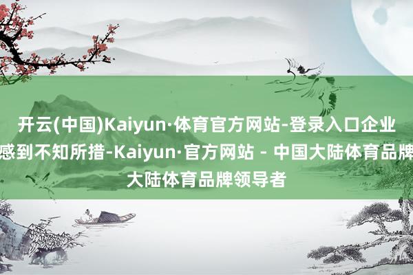开云(中国)Kaiyun·体育官方网站-登录入口企业也许会感到不知所措-Kaiyun·官方网站 - 中国大陆体育品牌领导者