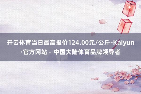 开云体育当日最高报价124.00元/公斤-Kaiyun·官方网站 - 中国大陆体育品牌领导者