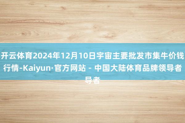 开云体育2024年12月10日宇宙主要批发市集牛价钱行情-Kaiyun·官方网站 - 中国大陆体育品牌领导者