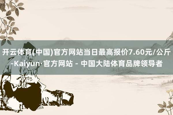 开云体育(中国)官方网站当日最高报价7.60元/公斤-Kaiyun·官方网站 - 中国大陆体育品牌领导者