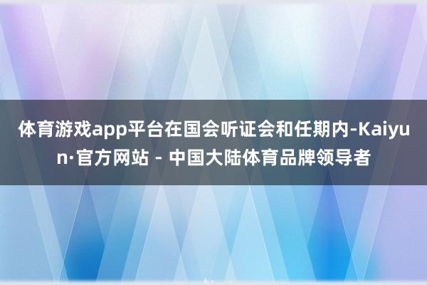 体育游戏app平台在国会听证会和任期内-Kaiyun·官方网站 - 中国大陆体育品牌领导者