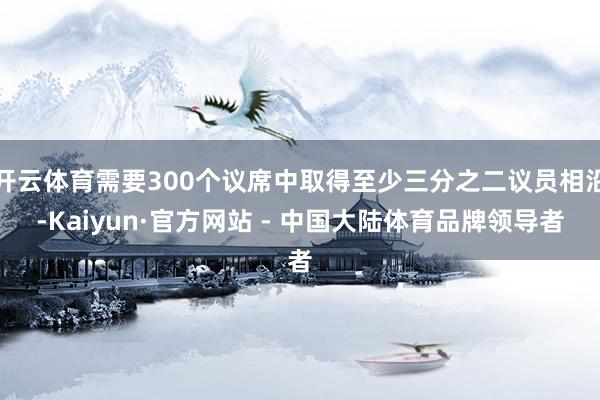 开云体育需要300个议席中取得至少三分之二议员相沿-Kaiyun·官方网站 - 中国大陆体育品牌领导者
