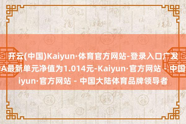 开云(中国)Kaiyun·体育官方网站-登录入口广发百发大数据精选搀和A最新单元净值为1.014元-Kaiyun·官方网站 - 中国大陆体育品牌领导者