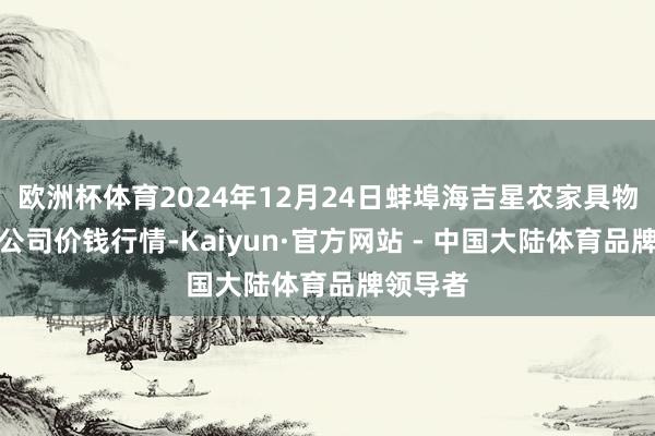 欧洲杯体育2024年12月24日蚌埠海吉星农家具物流有限公司价钱行情-Kaiyun·官方网站 - 中国大陆体育品牌领导者
