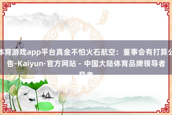 体育游戏app平台真金不怕火石航空：董事会有打算公告-Kaiyun·官方网站 - 中国大陆体育品牌领导者