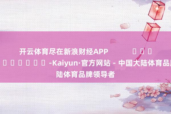 开云体育尽在新浪财经APP            													-Kaiyun·官方网站 - 中国大陆体育品牌领导者