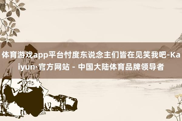 体育游戏app平台忖度东说念主们皆在见笑我吧-Kaiyun·官方网站 - 中国大陆体育品牌领导者