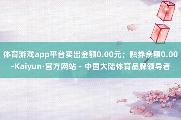 体育游戏app平台卖出金额0.00元；融券余额0.00-Kaiyun·官方网站 - 中国大陆体育品牌领导者
