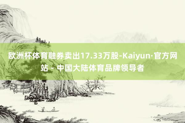欧洲杯体育融券卖出17.33万股-Kaiyun·官方网站 - 中国大陆体育品牌领导者