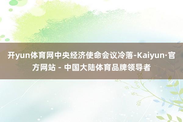开yun体育网中央经济使命会议冷落-Kaiyun·官方网站 - 中国大陆体育品牌领导者