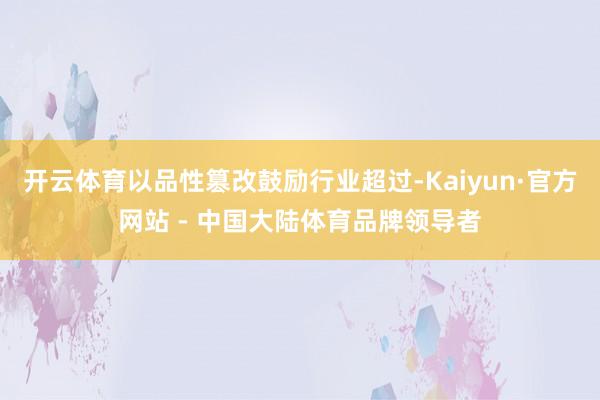 开云体育以品性篡改鼓励行业超过-Kaiyun·官方网站 - 中国大陆体育品牌领导者