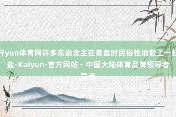 开yun体育网许多东说念主在蒸鱼时民俗性地撒上一把盐-Kaiyun·官方网站 - 中国大陆体育品牌领导者
