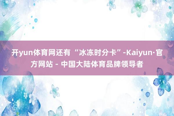 开yun体育网还有 “冰冻时分卡”-Kaiyun·官方网站 - 中国大陆体育品牌领导者