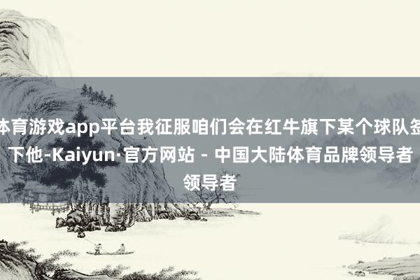 体育游戏app平台我征服咱们会在红牛旗下某个球队签下他-Kaiyun·官方网站 - 中国大陆体育品牌领导者
