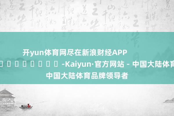 开yun体育网尽在新浪财经APP -Kaiyun·官方网站 - 中国大陆体育品牌领导者
