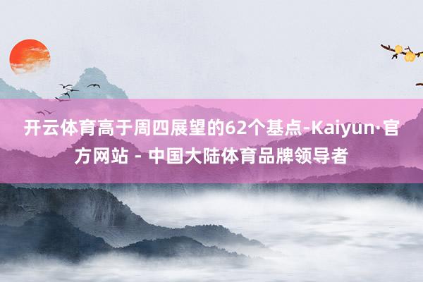 开云体育高于周四展望的62个基点-Kaiyun·官方网站 - 中国大陆体育品牌领导者