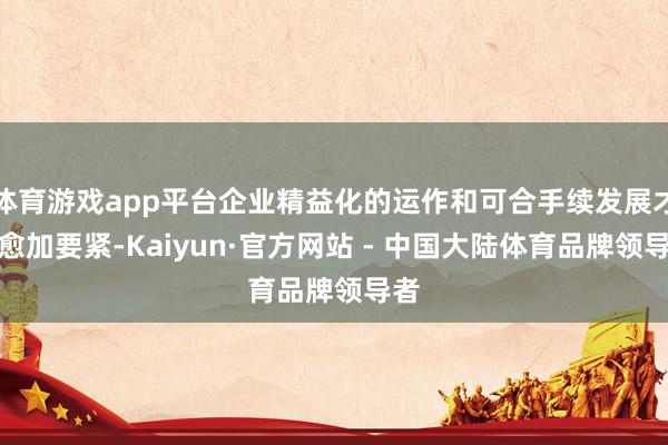 体育游戏app平台企业精益化的运作和可合手续发展才能愈加要紧-Kaiyun·官方网站 - 中国大陆体育品牌领导者