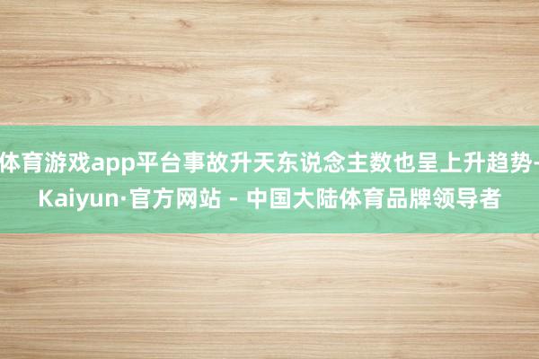 体育游戏app平台事故升天东说念主数也呈上升趋势-Kaiyun·官方网站 - 中国大陆体育品牌领导者