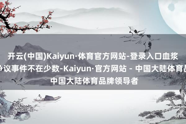 开云(中国)Kaiyun·体育官方网站-登录入口血浆站激勉的争议事件不在少数-Kaiyun·官方网站 - 中国大陆体育品牌领导者