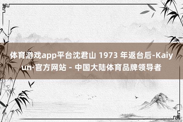 体育游戏app平台沈君山 1973 年返台后-Kaiyun·官方网站 - 中国大陆体育品牌领导者