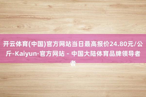 开云体育(中国)官方网站当日最高报价24.80元/公斤-Kaiyun·官方网站 - 中国大陆体育品牌领导者