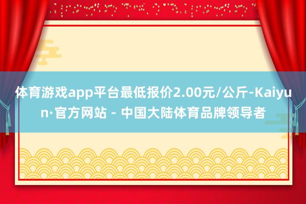 体育游戏app平台最低报价2.00元/公斤-Kaiyun·官方网站 - 中国大陆体育品牌领导者