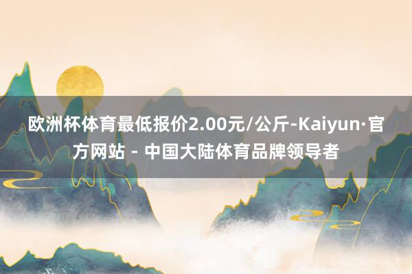 欧洲杯体育最低报价2.00元/公斤-Kaiyun·官方网站 - 中国大陆体育品牌领导者