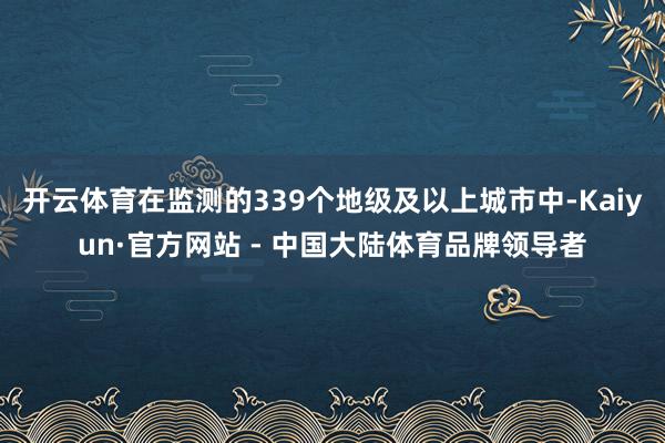 开云体育在监测的339个地级及以上城市中-Kaiyun·官方网站 - 中国大陆体育品牌领导者