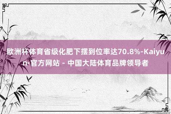 欧洲杯体育省级化肥下摆到位率达70.8%-Kaiyun·官方网站 - 中国大陆体育品牌领导者