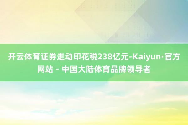 开云体育证券走动印花税238亿元-Kaiyun·官方网站 - 中国大陆体育品牌领导者