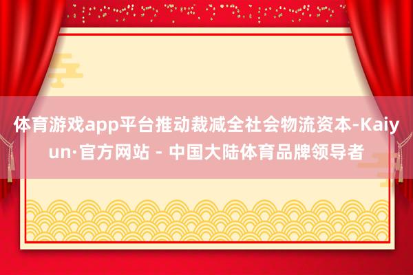 体育游戏app平台推动裁减全社会物流资本-Kaiyun·官方网站 - 中国大陆体育品牌领导者