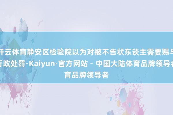 开云体育静安区检验院以为对被不告状东谈主需要赐与行政处罚-Kaiyun·官方网站 - 中国大陆体育品牌领导者