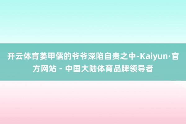 开云体育姜甲儒的爷爷深陷自责之中-Kaiyun·官方网站 - 中国大陆体育品牌领导者