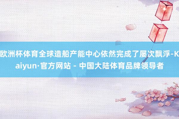 欧洲杯体育全球造船产能中心依然完成了屡次飘浮-Kaiyun·官方网站 - 中国大陆体育品牌领导者