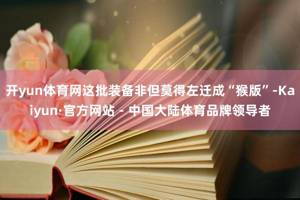 开yun体育网这批装备非但莫得左迁成“猴版”-Kaiyun·官方网站 - 中国大陆体育品牌领导者