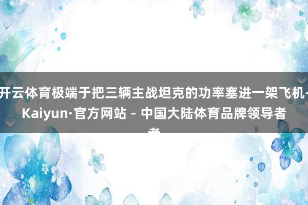 开云体育极端于把三辆主战坦克的功率塞进一架飞机-Kaiyun·官方网站 - 中国大陆体育品牌领导者