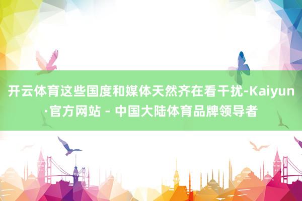 开云体育这些国度和媒体天然齐在看干扰-Kaiyun·官方网站 - 中国大陆体育品牌领导者