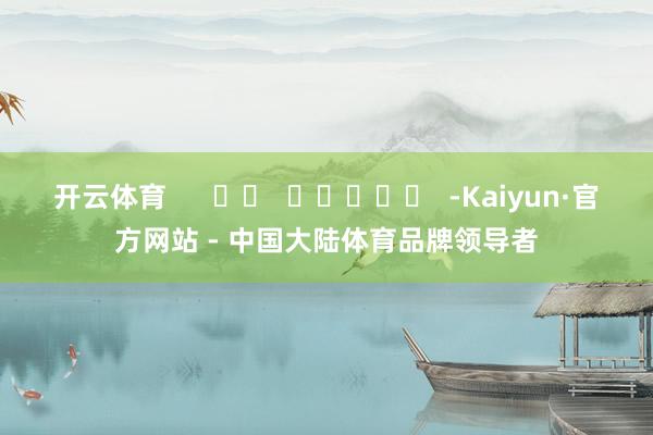 开云体育      		  					  -Kaiyun·官方网站 - 中国大陆体育品牌领导者