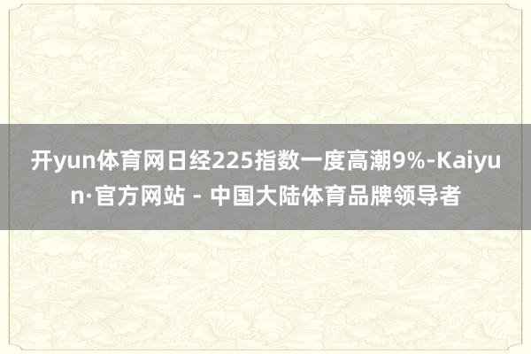 开yun体育网日经225指数一度高潮9%-Kaiyun·官方网站 - 中国大陆体育品牌领导者
