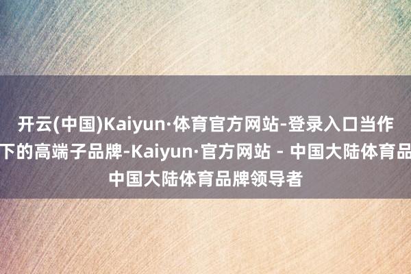 开云(中国)Kaiyun·体育官方网站-登录入口当作中茶体系下的高端子品牌-Kaiyun·官方网站 - 中国大陆体育品牌领导者