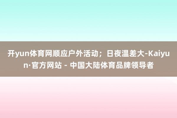 开yun体育网顺应户外活动；日夜温差大-Kaiyun·官方网站 - 中国大陆体育品牌领导者