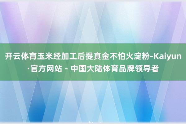 开云体育玉米经加工后提真金不怕火淀粉-Kaiyun·官方网站 - 中国大陆体育品牌领导者